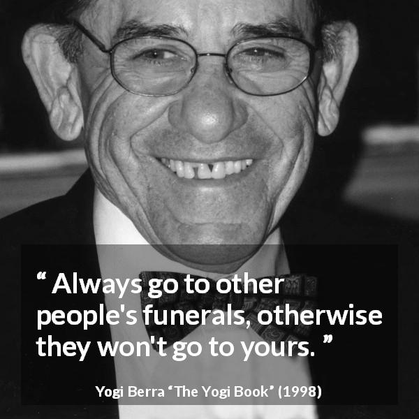 Yogi Berra quote about civility from The Yogi Book - Always go to other people's funerals, otherwise they won't go to yours.