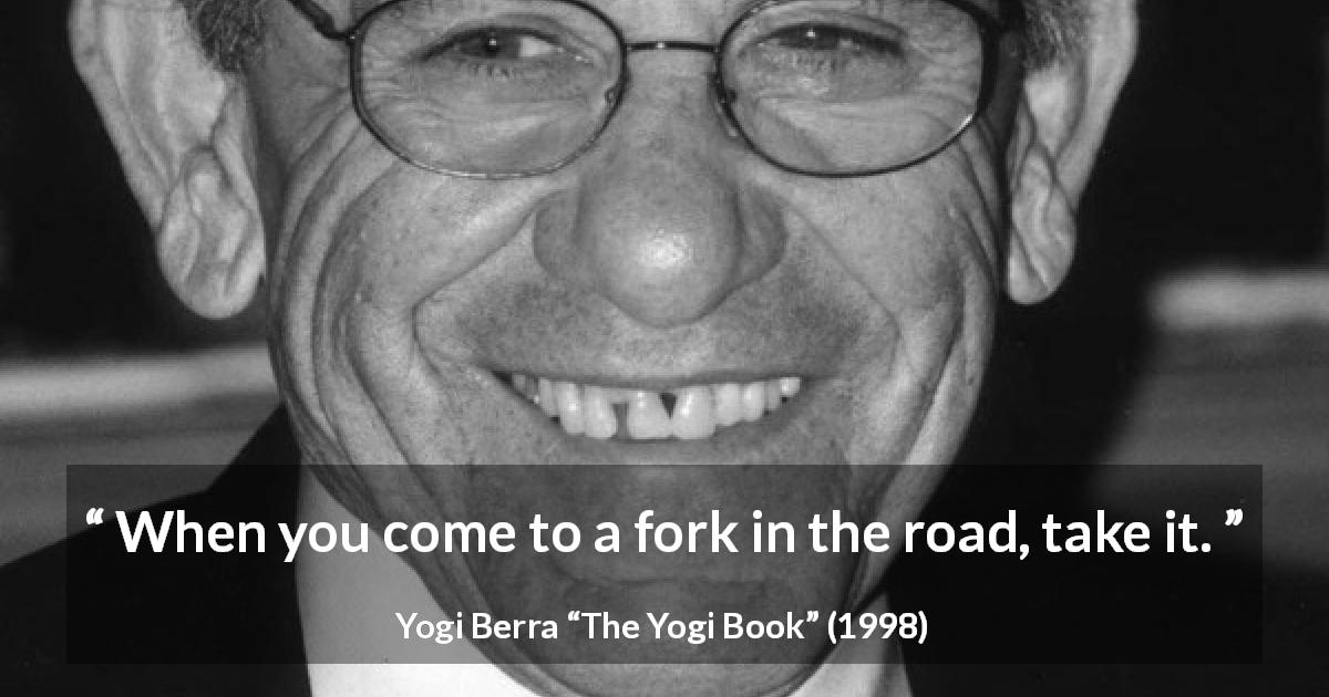 Yogi Berra quote about road from The Yogi Book - When you come to a fork in the road, take it.