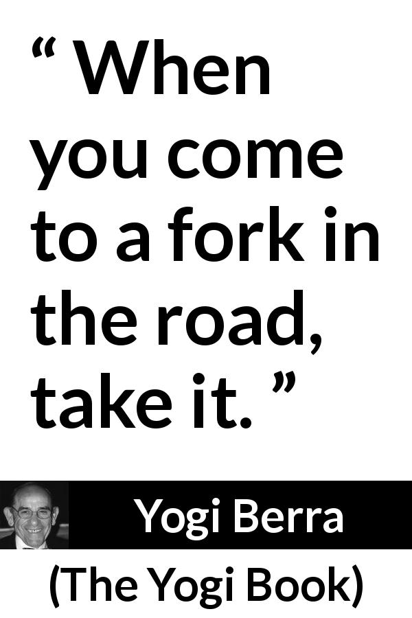 Yogi Berra quote about road from The Yogi Book - When you come to a fork in the road, take it.